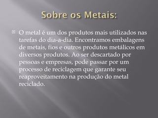    O metal é um dos produtos mais utilizados nas
    tarefas do dia-a-dia. Encontramos embalagens
    de metais, fios e outros produtos metálicos em
    diversos produtos. Ao ser descartado por
    pessoas e empresas, pode passar por um
    processo de reciclagem que garante seu
    reaproveitamento na produção do metal
    reciclado.
 