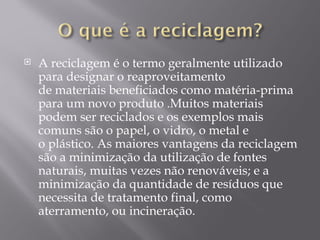    A reciclagem é o termo geralmente utilizado
    para designar o reaproveitamento
    de materiais beneficiados como matéria-prima
    para um novo produto .Muitos materiais
    podem ser reciclados e os exemplos mais
    comuns são o papel, o vidro, o metal e
    o plástico. As maiores vantagens da reciclagem
    são a minimização da utilização de fontes
    naturais, muitas vezes não renováveis; e a
    minimização da quantidade de resíduos que
    necessita de tratamento final, como
    aterramento, ou incineração.
 