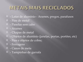    - Latas de alumínio - Arames, pregos, parafusos
   - Fios de metal
   - Panelas sem cabo
   - Arames
   - Chapas de metal
   - Objetos de alumínio (janelas, portas, portões, etc)
   - Fios e objetos de cobre;
   - Ferragens
   - Canos de meta
   - Tampinhas de garrafa
 