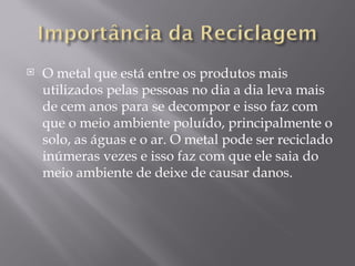    O metal que está entre os produtos mais
    utilizados pelas pessoas no dia a dia leva mais
    de cem anos para se decompor e isso faz com
    que o meio ambiente poluído, principalmente o
    solo, as águas e o ar. O metal pode ser reciclado
    inúmeras vezes e isso faz com que ele saia do
    meio ambiente de deixe de causar danos.
 