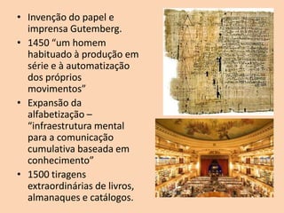 • Invenção do papel e
  imprensa Gutemberg.
• 1450 “um homem
  habituado à produção em
  série e à automatização
  dos próprios
  movimentos”
• Expansão da
  alfabetização –
  “infraestrutura mental
  para a comunicação
  cumulativa baseada em
  conhecimento”
• 1500 tiragens
  extraordinárias de livros,
  almanaques e catálogos.
 