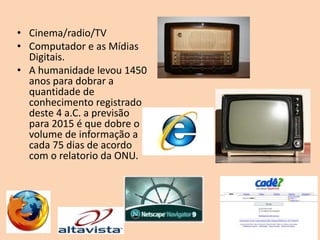 • Cinema/radio/TV
• Computador e as Mídias
  Digitais.
• A humanidade levou 1450
  anos para dobrar a
  quantidade de
  conhecimento registrado
  deste 4 a.C. a previsão
  para 2015 é que dobre o
  volume de informação a
  cada 75 dias de acordo
  com o relatorio da ONU.
 