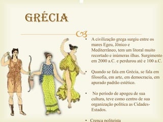 Grécia
         
         • A civilização grega surgiu entre os
           mares Egeu, Jônico e
           Mediterrâneo, tem um litoral muito
           recortado e inúmeras ilhas. Surgimento
           em 2000 a.C. e perdurou até e 100 a.C.

         • Quando se fala em Grécia, se fala em
           filosofia, em arte, em democracia, em
           apurado padrão estético.

         •    No período de apogeu de sua
             cultura, teve como centro de sua
             organização política as Cidades-
             Estados.

         • Crença politeísta
 