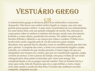 Vestuário Grego
             
A indumentária grega se destacou pelos seus elaborados e marcantes
drapeados. Não havia um caráter erótico ligado às roupas, mas sim uma
grande preocupação estética. A peça mais característica de sua indumentária
era uma túnica feita com um grande retângulo de tecido. Era colocada no
corpo presa sobre os ombros e embaixo dos braços, sendo uma das laterais
fechada e a outra aberta, pendendo em cascata. No ombro era preso por
broches (Fíbula) e alfinetes e na cintura por cintos e cordões. O linho era o
tecido mais usado, seguido pela lã. Os pés estavam quase sempre
descalços, mas quando havia calçados, eram as sandálias presas por tiras nos
pés e pernas. A respeito das cores, a túnica era comumente tingida e usada
colorida, ao contrário do que muitos pensam. O único lugar em que era
obrigatório usar branco era o teatro, que por ser considerado sagrado, exigia
um tom de pureza. Com o passar do tempo, esta peça evoluiu de um único
retângulo para duas partes costuradas, por vezes com manga. Em
complementação à ela os gregos usavam mantos. Para os homens havia a
uma capa curta, feita de lã grossa que era a capa militar; e outra, roupa
civil, mais ampla e usada em dias frios. O manto das mulheres era bem
comprido, chegando aos pés.
 