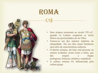 Roma
 
 • Suas origens remontam ao século VII a.C.
   quando os Latinos ocuparam as terras
   férteis nas proximidades do rio Tibre.
 • Tornou-se um dos maiores impérios da
   antiguidade. Até nos dias atuais herdamos
   uma série de características culturais.
 • O direito romano, até hoje está presente na
   cultura ocidental, assim como o latim, que
   deu          origem          a          língua
   portuguesa, francesa, italiana e espanhola.
 • A cultura romana foi influenciada pela
   cultura grega.
 