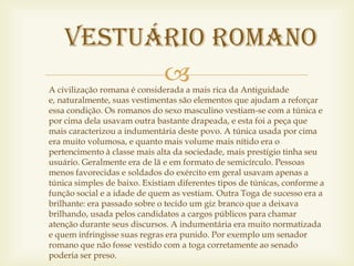 vestuário romano
          
A civilização romana é considerada a mais rica da Antiguidade
e, naturalmente, suas vestimentas são elementos que ajudam a reforçar
essa condição. Os romanos do sexo masculino vestiam-se com a túnica e
por cima dela usavam outra bastante drapeada, e esta foi a peça que
mais caracterizou a indumentária deste povo. A túnica usada por cima
era muito volumosa, e quanto mais volume mais nítido era o
pertencimento à classe mais alta da sociedade, mais prestígio tinha seu
usuário. Geralmente era de lã e em formato de semicírculo. Pessoas
menos favorecidas e soldados do exército em geral usavam apenas a
túnica simples de baixo. Existiam diferentes tipos de túnicas, conforme a
função social e a idade de quem as vestiam. Outra Toga de sucesso era a
brilhante: era passado sobre o tecido um giz branco que a deixava
brilhando, usada pelos candidatos a cargos públicos para chamar
atenção durante seus discursos. A indumentária era muito normatizada
e quem infringisse suas regras era punido. Por exemplo um senador
romano que não fosse vestido com a toga corretamente ao senado
poderia ser preso.
 