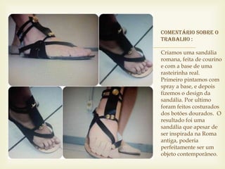 Comentário sobre o
    trabalho :
   Criamos uma sandália
    romana, feita de courino
    e com a base de uma
    rasteirinha real.
    Primeiro pintamos com
    spray a base, e depois
    fizemos o design da
    sandália. Por ultimo
    foram feitos costurados
    dos botões dourados. O
    resultado foi uma
    sandália que apesar de
    ser inspirada na Roma
    antiga, poderia
    perfeitamente ser um
    objeto contemporâneo.
 