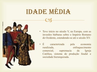 Idade Média
     
   • Teve início no século V, na Europa, com as
     invasões bárbaras sobre o Império Romano
     do Ocidente, estendendo-se até o século XV.

   • É      caracterizada     pela     economia
     ruralizada,                enfraquecimento
     comercial,      supremacia     da    Igreja
     Católica, sistema de produção feudal e
     sociedade hierarquizada.
 