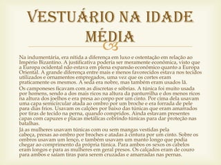Vestuário na idade
         média
           
Na indumentária, era nítida a diferença em luxo e ostentação em relação ao
Império Bizantino. A justificativa poderia ser meramente econômica, visto que
a Europa ocidental não estava em plena expansão econômico quanto a Europa
Oriental. A grande diferença entre mais e menos favorecidos estava nos tecidos
utilizados e ornamentos empregados, uma vez que os cortes eram
praticamente os mesmos. A seda era nobre, mas também eram usados lã.
Os camponeses ficavam com as discretas e sóbrias. A túnica foi muito usada
por homens, sendo a dos mais ricos na altura da panturrilha e dos menos ricos
na altura dos joelhos e era presa ao corpo por um cinto. Por cima dela usavam
uma capa semicircular atada ao ombro por um broche e era forrada de pele
para dias frios. Usavam os calções por baixo das túnicas que eram amarrados
por tiras de tecido na perna, quando compridos. Ainda estavam presentes
capas com capuzes e placas metálicas cobrindo túnicas para dar proteção nas
batalhas.
Já as mulheres usavam túnicas com ou sem mangas vestidas pela
cabeça, presas ao ombro por broches e atadas à cintura por um cinto. Sobre os
ombros usavam um lenço, e também usavam um manto longo que podia
chegar ao comprimento da própria túnica. Para ambos os sexos os cabelos
eram longos e para as mulheres em geral presos. Os calçados eram de couro
para ambos e saíam tiras para serem cruzadas e amarradas nas pernas.
 