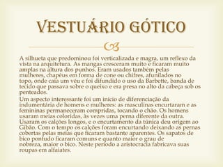 Vestuário gótico
            
A silhueta que predominou foi verticalizada e magra, um reflexo da
vista na arquitetura. As mangas cresceram muito e ficaram muito
amplas na altura dos punhos. Eram usados também pelas
mulheres, chapéus em forma de cone ou chifres, afunilados no
topo, onde caia um véu e foi difundido o uso da Barbette, banda de
tecido que passava sobre o queixo e era presa no alto da cabeça sob os
penteados.
Um aspecto interessante foi um início de diferenciação da
indumentária de homens e mulheres: as masculinas encurtaram e as
femininas permaneceram compridas, tocando o chão. Os homens
usaram meias coloridas, às vezes uma perna diferente da outra.
Usaram os calções longos, e o encurtamento da túnica deu origem ao
Gibão. Com o tempo os calções foram encurtando deixando as pernas
cobertas pelas meias que ficaram bastante aparentes. Os sapatos de
bico pontudo ficaram comuns e quanto maior o grau de
nobreza, maior o bico. Neste período a aristocracia fabricava suas
roupas em alfaiates.
 
