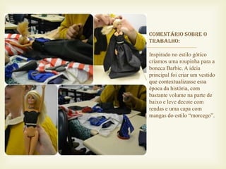 Comentário sobre o


    trabalho:

    Inspirado no estilo gótico
    criamos uma roupinha para a
    boneca Barbie. A ideia
    principal foi criar um vestido
    que contextualizasse essa
    época da história, com
    bastante volume na parte de
    baixo e leve decote com
    rendas e uma capa com
    mangas do estilo “morcego”.
 