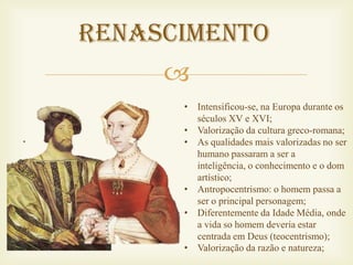 Renascimento
     
      • Intensificou-se, na Europa durante os
        séculos XV e XVI;
      • Valorização da cultura greco-romana;
      • As qualidades mais valorizadas no ser
        humano passaram a ser a
        inteligência, o conhecimento e o dom
        artístico;
      • Antropocentrismo: o homem passa a
        ser o principal personagem;
      • Diferentemente da Idade Média, onde
        a vida so homem deveria estar
        centrada em Deus (teocentrismo);
      • Valorização da razão e natureza;
 