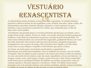 Vestuário
             Renascentista
                   
A indumentária mudou bastante, tornando-se mais requintada. As cidades italianas
passaram a fabricar tecidos de alta qualidade, como veludos, brocados, cetins e sedas. Na
indumentária masculina, bastante colorida, chamativa e mais expansiva do que a
feminina, o que caracterizou o período foi o Gibão -que, traduzido para os dias de
hoje, seria o nosso paletó.
 Inicialmente este período deixou se revelar profundos decotes que, no entanto, com o
tempo foram sendo velados. Passou-se, então, a ser usado, tanto por homens quanto por
mulheres, certo efeito de acabamento no pescoço, um tipo de gola chamada Rufo. Os
rufos eram confeccionados com um tecido fino engomado, geralmente branco e às vezes
de renda, formando uma enorme roda em torno do pescoço, atingindo proporções
inimagináveis com o passar do tempo. Este acessório estava ligado a um alto status
social, uma vez que chegava a impedir os movimentos que quem a usasse.
As formas, de modo geral, vão ficando arredondadas, expandindo-se
lateralmente, buscando horizontalidade. Para as mulheres foi comum o uso do vestido
Vertugado. Este era rígido na parte superior e da cintura para baixo se abria em formato
de cone, sem efeito de movimento, mais rijo ainda, impedindo os livres movimentos. As
mangas, muitas vezes, eram longas e largas e quase tocavam o chão. Nesta composição
ainda entravam os Landsknecht (efeito de talhadas nos tecidos, produzindo cortes na
camada superior e deixando aparecer o de baixo) e o Rufo. Os cabelos eram usados
parecidos com os do período anterior, com adornos rendados, pérolas, tranças enroladas
e o hábito de raspar os cabelos do alto da testa, já visto no final da Idade
 