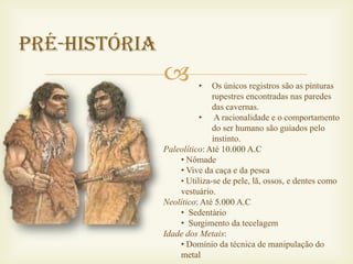 Pré-História
                        •   Os únicos registros são as pinturas
                             rupestres encontradas nas paredes
                             das cavernas.
                         • A racionalidade e o comportamento
                             do ser humano são guiados pelo
                             instinto.
               Paleolítico: Até 10.000 A.C
                   • Nômade
                   • Vive da caça e da pesca
                   • Utiliza-se de pele, lã, ossos, e dentes como
                   vestuário.
               Neolítico: Até 5.000 A.C
                   • Sedentário
                   • Surgimento da tecelagem
               Idade dos Metais:
                   • Domínio da técnica de manipulação do
                   metal
 