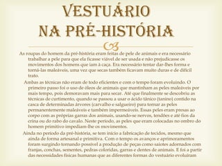 Vestuário
         na Pré-História
                
As roupas do homem da pré-história eram feitas de pele de animais e era necessário
    trabalhar a pele para que ela ficasse viável de ser usada e não prejudicasse os
    movimentos dos homens que iam à caça. Era necessário tentar dar-lhes forma e
    torná-las maleáveis, uma vez que secas também ficavam muito duras e de difícil
    trato.
  Ambas as técnicas não eram de todo eficientes e com o tempo foram evoluindo. O
    primeiro passo foi o uso de óleos de animais que mantinham as peles maleáveis por
    mais tempo, pois demoravam mais para secar. Até que finalmente se descobriu as
    técnicas de curtimento, quando se passou a usar o ácido tânico (tanino) contido na
    casca de determinadas árvores (carvalho e salgueiro) para tornar as peles
    permanentemente maleáveis e também impermeáveis. Essas peles eram presas ao
    corpo com as próprias garras dos animais, usando-se nervos, tendões e até fios da
    crina ou do rabo do cavalo. Neste período, as peles que eram colocadas no ombro do
    homem primitivo impediam-lhe os movimentos.
 Ainda no período da pré-história, se tem início a fabricação de tecidos, mesmo que
    ainda de forma artesanal e primitiva. Com o tempo os avanços e aprimoramentos
    foram surgindo tornando possível a produção de peças como saiotes adornados com
    franjas, conchas, sementes, pedras coloridas, garras e dentes de animais. E foi a partir
    das necessidades físicas humanas que as diferentes formas do vestuário evoluíram
 