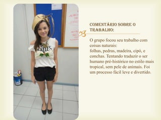 Comentário sobre o

   trabalho:

    O grupo focou seu trabalho com
    coisas naturais:
    folhas, pedras, madeira, cipó, e
    conchas. Tentando traduzir o ser
    humano pré-histórico no estilo mais
    tropical, sem pele de animais. Foi
    um processo fácil leve e divertido.
 