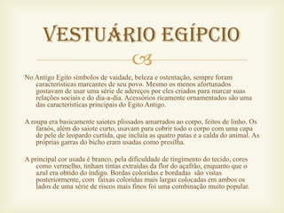 Vestuário egípcio
             
No Antigo Egito símbolos de vaidade, beleza e ostentação, sempre foram
   características marcantes de seu povo. Mesmo os menos afortunados
   gostavam de usar uma série de adereços por eles criados para marcar suas
   relações sociais e do dia-a-dia. Acessórios ricamente ornamentados são uma
   das características principais do Egito Antigo.

A roupa era basicamente saiotes plissados amarrados ao corpo, feitos de linho. Os
    faraós, além do saiote curto, usavam para cobrir todo o corpo com uma capa
    de pele de leopardo curtida, que incluía as quatro patas e a calda do animal. As
    próprias garras do bicho eram usadas como presilha.

A principal cor usada é branco, pela dificuldade de tingimento do tecido, cores
    como vermelho, tinham tintas extraídas da flor do açafrão, enquanto que o
    azul era obtido do índigo. Bordas coloridas e bordadas são vistas
    posteriormente, com faixas coloridas mais largas colocadas em ambos os
    lados de uma série de riscos mais finos foi uma combinação muito popular.
 