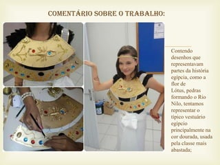 Comentário sobre o trabalho:



                              Contendo
                               desenhos que
                               representavam
                               partes da história
                               egípcia, como a
                               flor de
                               Lótus, pedras
                               formando o Rio
                               Nilo, tentamos
                               representar o
                               típico vestuário
                               egípcio
                               principalmente na
                               cor dourada, usada
                               pela classe mais
                               abastada;
 