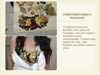Comentário sobre o


        trabalho:


    A inspiração para esse
    trabalho veio a partir de
    Cleópatra, com suas roupas e
    acessórios muito
    ornamentados. Criamos uma
    espécie de colar, todo
    bordado com muitas pedras e
    cores .
 