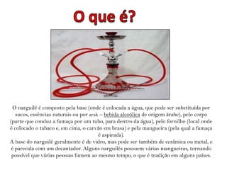 O narguilé é composto pela base (onde é colocada a água, que pode ser substituída por
   sucos, essências naturais ou por arak – bebida alcoólica de origem árabe), pelo corpo
(parte que conduz a fumaça por um tubo, para dentro da água), pelo fornilho (local onde
é colocado o tabaco e, em cima, o carvão em brasa) e pela mangueira (pela qual a fumaça
                                        é aspirada).
A base do narguilé geralmente é de vidro, mas pode ser também de cerâmica ou metal, e
 é parecida com um decantador. Alguns narguilés possuem várias mangueiras, tornando
 possível que várias pessoas fumem ao mesmo tempo, o que é tradição em alguns países.
 