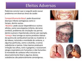 Efeitos Adversos
Podemos concluir que o narguilé pode causar
problemas em diversas áreas da saúde:

Compartilhamento Bocal: pode disseminar
doenças infecto-contagiosas como o
herpes, dentre outras.
 Nicotina: pode causar dependência e outros
efeitos, como vasculopatias (infarto, derrame
cerebral, problemas de circulação nas pernas
dentre outras) e hipertensão arterial, por exemplo.
 fumaça: leva consigo os outros produtos tóxicos
da queima do combustível (carvão ou madeira) e
do tabaco, incluindo o monóxido de carbono, e
algumas partículas, como o alcatrão, e outras
substâncias e toxinas. Estas toxinas produzem
irritação nos olhos, nariz e garganta, e ocasionam
alergia respiratória em fumantes e não-fumantes.
O monóxido de carbono influi inclusive no
desenvolvimento fetal e algumas destas
substâncias são potencialmente cancerígenas.
 