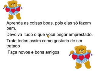 Aprenda as coisas boas, pois elas só fazem
bem.
Devolva tudo o que você pegar emprestado.
Trate todos assim como gostaria de ser
tratado
 Faça novos e bons amigos
 