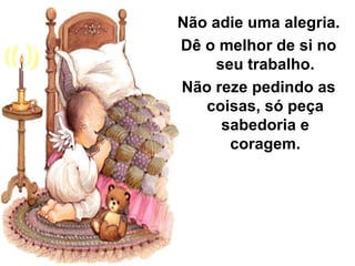 Não adie uma alegria.
Dê o melhor de si no
     seu trabalho.
Não reze pedindo as
   coisas, só peça
      sabedoria e
       coragem.
 