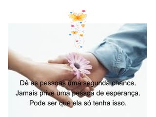 Dê as pessoas uma segunda chance.
Jamais prive uma pessoa de esperança.
   Pode ser que ela só tenha isso.
 