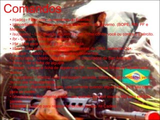 Comandos
• /r(adio) - Falar com os membros do Exército.
• /d(epartamento) - Falar com as outras ORG's do Governo. (BOPE, PM, PF e
Médicos)
• /su(speito) - Use quando alguém faz um crime contra você ou contra o Exército.
• /br - Use para fazer uma barreira.
• /rbr - Use para destruir a barreira ja feita.
• /rbrall - Use para destruir todas as barreiras da ORG, somente C4+.
• /equipar - Usado para pegar seus equipamentos.
• /procurados - Usado para ver todos os procurados de San Andreas.
• /ficha - Ver a ficha de alguém.
• /limpar - Limpar a ficha de alguém na DP, nunca limpe fichas de alguem sem
motivo.
• /m(egafone) - Mandar uma mensagem amarela, todos nas proximidades verão,
nunca use indevidamente.
• /algemar - Raramente usado, use somente quando alguém deu g no seu carro
para se render.
• /imo(bilizar) - Raramente usado, use quando um civil invadiu HQ para ele ficar
parado.
• /revistar - Usado para revistar terroristas presos na Cadeia.
 