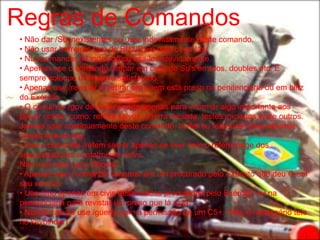 Regras de Comandos
• Não dar /Su inexistentes ou usar indevidamente deste comando.
• Não usar barreiras fora de Blitz/Op e nem buga-las.
• Nunca mandar /M indevido ou usa-lo indevidamente.
• Apenas use o comando /limpar em caso de Su's errados, doubles etc. E
sempre coloque um motivo satisfatório.
• Apenas use /revistar e /retirar em quem está preso na penitenciaria ou em blitz
do Exército.
• O comando /gov deve ser usado apenas para informar algo importante aos
player online, como: reféns salvos, guerra iniciada, testes iniciados entre outros.
Jamais usar continuamente deste comando, burlar ou falar usar para informar
coisas fora do rpg.
• Use o comando /refem salvar apenas se tiver com o refém longe dos
sequestradores e totalmente salvo.
Não usar este para "floodar".
• Apenas use o comando /algemar em um procurado pelo Exército que deu G em
seu veículo.
• Use /imo apenas em civis desarmados procurados pelo Exército, ou na
penitenciaria para revistar um preso que lá está.
• Nunca, jamais use /guerra sem a permissão de um C5+. (Não é necessário telo
no keybinder)
 