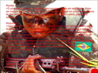 Plantão
• É uma atividade muito importante para resposta rápida em sequestros. Pode
ser iniciado por um C4+, basta ficar com veículos rápidos em pontos estratégicos
de San Andreas aguardando terroristas passarem com o refém, para então
resgata-lo.

Sequestro
• Caso GI/FARC sequestre, o Exército deverá a todo custo tentar salvar o refém.
Quando vir o /sequestrar, você procura o refém, em seguida invade o cativeiro
sincronizado e com a tática combinada, tentando proteger o refém, quando ele
der G no carro/heli planeje uma fuga, caso algum terrorista tiver vindo atrás de
você, chame um helicóptero para pegar o refém. Se o sequestro for em
movimento, use /desamarrar e mande ele pular quando for desamarrado e dar G
no seu carro/heli, sequestros por meio aéreo somente G.T.R., restantes
membros poderão dar auxílio terrestre, quando salvar o refém mande um /gov
anunciando a salvação.
Treinamentos

• Treinos poderão ser organizados por C5+, é importante para treinar e
especializar os membros sobre algo. (ex: Salvar refém, treinar o bug eagle,
aprender a atirar no lag, treinos de x1 e TDM etc), são essenciais para ensinar
membros novatos. Cada sub-divisão tem seus treinos próprios.
 