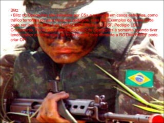 Blitz
• Blitz ou Operações são iniciadas por C5+ e somente em casos estremos, como
tráfico terrorista ou para bloquear pedágios, ruas etc. Exemplos de locais onde
pode ser iniciado Blitz é no Tunel LS/SF, Pedagio LS/SF, Pedágio LS/LV
Cruzamento, Ponte do Puteiro etc, o caso de Operações é somente quando tiver
tendo tráfico de terroristas, se for tráfico de civis somente a ROTAM/PM/PF pode
criar OP.
 