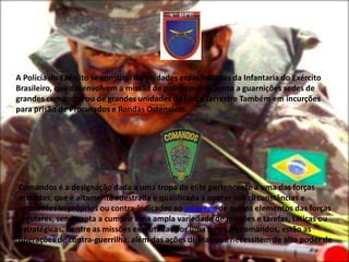 A Polícia do Exército se constitui de unidades especializadas da Infantaria do Exército
Brasileiro, que desenvolvem a missão de polícia militar junto a guarnições sedes de
grandes comandos ou de grandes unidades da Força Terrestre Também em incurções
para prisão de Procurados e Rondas Ostensivas.




Comandos é a designação dada a uma tropa de elite pertencente à uma das forças
armadas, que é altamente adestrada e qualificada a operar sob circunstâncias e
ambientes impróprios ou contra-indicados ao emprego de outros elementos das forças
regulares, sendo apta a cumprir uma ampla variedade de missões e tarefas, táticas ou
estratégicas. Dentre as missões executadas por uma tropa de comandos, estão as
operações de contra-guerrilha, além das ações diretas que necessitem de alto poder de
choque.
 