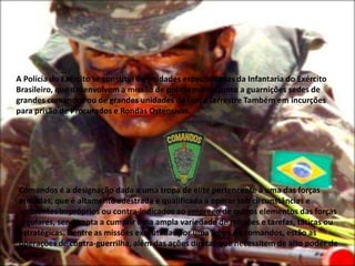 A Polícia do Exército se constitui de unidades especializadas da Infantaria do Exército
Brasileiro, que desenvolvem a missão de polícia militar junto a guarnições sedes de
grandes comandos ou de grandes unidades da Força Terrestre Também em incurções
para prisão de Procurados e Rondas Ostensivas.




Comandos é a designação dada a uma tropa de elite pertencente à uma das forças
armadas, que é altamente adestrada e qualificada a operar sob circunstâncias e
ambientes impróprios ou contra-indicados ao emprego de outros elementos das forças
regulares, sendo apta a cumprir uma ampla variedade de missões e tarefas, táticas ou
estratégicas. Dentre as missões executadas por uma tropa de comandos, estão as
operações de contra-guerrilha, além das ações diretas que necessitem de alto poder de
choque.
 