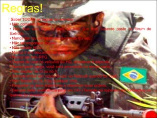 Regras!
  Saber TODAS as regras do servidor
 • Não cometer DM/DB./
 • Não ficar sem logar 2 dias, se tiver que ficar ausente poste no fórum do
 Exército.
 • Nunca dar /su em terrorista, somente /su seq.
 • Não ter empregos ilegais.
 • Não invadir HQ's.
 • Nunca ir em sequestro de gangue.
 • Nunca ser Anti-RPG.
 • Depois de usar os veículos da HQ, abastecer e explodir.
 • Nunca pedir cargo, você será promovido no tempo certo.
 • Não insultar no /d ou no /r.
 • Sempre entrar em nosso Grupo no Raidcall quando for logar.
 • Não floodar no /d, /r ou qualquer chat.
 • Respeitar os seus superiores e obedecer suas ordens.
 • Sempre bater continência para um C4+ (Tenente ou superior) em formações ou
 quando for requisitado.
 