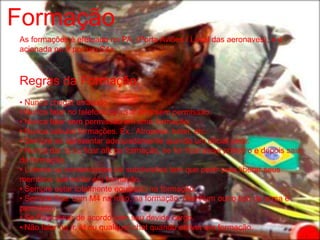 Formação
As formações é efetuada no PA. (Porta Aviões / Local das aeronaves), e é
acionada no /r por um C4+.



Regras da Formação:
• Nunca chegar atrasado.
• Nunca falar no telefone ou usar sms sem permissão.
• Nunca falar sem permissão em uma formação.
• Nunca cabular formações. Ex.: Atropelar, bater, etc.
• Sempre se apresentar adequadamente quando um oficial pedir.
• Nunca dar /q ou ficar afk na formação, se for ficar avise primeiro e depois saia
da formação.
• Líderes ou comandantes de subdivisões tem que pedir para liberar seus
membros que estão em formação.
• Sempre estar totalmente equipado na formação.
• Sempre ficar com M4 na mão, na formação. (Nenhum outro tipo de arma é
permitido)
• Se Posicionar de acordo com seu devido cargo.
• Não falar no /r, /d ou qualquer chat quando estiver em formação.
 