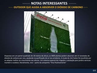 NOTAS INTERESSANTES
            OUTDOOR QUE AJUDA A ABSORVER O DIÓXIDO DE CARBONO




Dispostas em um painel quadrado de 18 metros de altura, as 3600 plantas podem absorver até 21 toneladas de
dióxido de carbono por ano, ajudando na purificação do ar nos arredores. A muda de chá Fukien foi escolhida por
se adaptar melhor ao crescimento nas alturas. Um sistema especial de irrigação e adubação para jardins verticais
mantém o outdoor, literalmente, vivo – parte da campanha “Viva Positivamente”



                                                                                                                   09
 