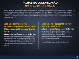 FALHAS NA COMUNICAÇÃO
                                  LIMITES DAS SUSTENTABILIDADE
Existem falhas na comunicação da sustentabilidade da Coca-Cola. Um exemplo é o Site Instituto Coca-Cola que está
sem atualização. Abaixo segue uma entrevista concedida em 25/01/2012 para o blog “Testando os Limites da
Sustentabilidade” - em que é dita que o atendimento da empresa é excelente e prestativo, mas as respostas, para
o tamanho da companhia, deixam a desejar. Não há informações de quem respondeu as perguntas formuladas.
Alguns trechos:



Coca-Cola com toda a sua                                   Coca-Cola não apresenta um novo
importância apresenta um relatório                         relatório desde 2009
GRI apenas nível C sem verificação                         A Coca-cola justifica da seguinte forma:
                                                           Por questões de sustentabilidade e por medir
externa                                                    avanços significativos, decidimos fazer versões
A Coca-cola justifica da seguinte forma:                   completas a cada dois anos. Nos anos
Dada a complexidade da composição do Sistema               intermediários, fazemos versões mais compactas
Coca-Cola, com seus 15 fabricantes, 44 fábricas de         para usarmos internamente.
refrigerantes, sucos, águas e demais produtos, esta
é uma ferramenta que estará sempre em evolução             *Ano de 2012 o relatório não esta disponível
e, quanto maior a complexidade, mais lenta é a
evolução.




                                                                                                                   10
 