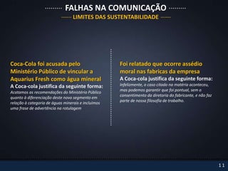 FALHAS NA COMUNICAÇÃO
                                 LIMITES DAS SUSTENTABILIDADE




Coca-Cola foi acusada pelo                          Foi relatado que ocorre assédio
Ministério Público de vincular a                    moral nas fabricas da empresa
Aquarius Fresh como água mineral                    A Coca-cola justifica da seguinte forma:
A Coca-cola justifica da seguinte forma:            Infelizmente, o caso citado na matéria aconteceu,
                                                    mas podemos garantir que foi pontual, sem o
Acatamos as recomendações do Ministério Público
                                                    consentimento da diretoria do fabricante, e não faz
quanto à diferenciação deste novo segmento em
                                                    parte de nossa filosofia de trabalho.
relação à categoria de águas minerais e incluímos
uma frase de advertência na rotulagem




                                                                                                          11
 