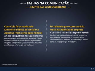 FALHAS NA COMUNICAÇÃO
                                       LIMITES DAS SUSTENTABILIDADE




      Coca-Cola foi acusada pelo                          Foi relatado que ocorre assédio
      Ministério Público de vincular a                    moral nas fábricas da empresa
      Aquarius Fresh como água mineral                    A Coca-cola justifica da seguinte forma:
      A Coca-cola justifica da seguinte forma:            Infelizmente, o caso citado na matéria aconteceu,
                                                          mas podemos garantir que foi pontual, sem o
      Acatamos as recomendações do Ministério Público
                                                          consentimento da diretoria do fabricante, e não faz
      quanto à diferenciação deste novo segmento em
                                                          parte de nossa filosofia de trabalho.
      relação à categoria de águas minerais e incluímos
      uma frase de advertência na rotulagem




* Entrevista completa no blog


                                                                                                                12
 