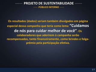 PROJETO DE SUSTENTABILIDADE
                      PÚBLICO INTERNO




Os resultados (dados) seriam também divulgados em página
                                   “Cuidamos
especial dessa campanha que teria como lema
     de nós para cuidar melhor de você”. Os
      colaboradores que aderirem à campanha serão
recompensados, tanto financeiramente, como brindes e folga-
            prêmio pela participação efetiva.




                                                              17
 