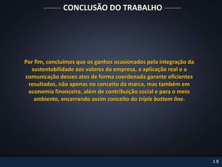 CONCLUSÃO DO TRABALHO




Por fim, concluímos que os ganhos ocasionados pela integração da
  sustentabilidade aos valores da empresa, a aplicação real e a
comunicação desses atos de forma coordenada garante eficientes
 resultados, não apenas no conceito da marca, mas também em
 economia financeira, além de contribuição social e para o meio
   ambiente, encerrando assim conceito do triple bottom line.




                                                                   18
 