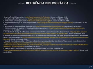 REFERÊNCIA BIBLIOGRÁFICA


• Empresa Textual. Disponível em: <http://www.textual.com.br/index.asp>. Acesso em 9 de abr. 2012.
• Coca-Cola do Brasil. Disponível em: <http://www.cocacolabrasil.com.br/>. Acesso em 2 de abr. 2012.
• Instituto Coca-Cola. Disponível em: <http://www.institutococacola.org.br/>. Acesso em 2 de abr. 2012.
• Programa de Valorização do Jovem. Disponível em: <http://programadevalorizacaodojoem.blogspot.com.br/>. Acesso em 8 de abr.
2012.
• No caminho da sustentabilidade. Disponível em: <http://www.lpaiva.jor.br/temp/relatorio.pdf>. Acesso em 9 de abr. 2012.
• FEMSA / Unidades de Negócios >> Coca-Cola FEMSA. Disponível em: <http://www.femsa.com/pr/business/coca_cola_femsa/>.
Acesso em 3 de abr. 2012.
• Bom Dia Brasil – Justiça de MT indeniza homem por levar ‘Troféu Lanterna’ no trabalho. Disponível em: <http://g1.globo.com/bom-
dia-brasil/noticia/2011/01/justica-de-mt-indeniza-homem-por-levar-trofeu-lanterna-no-trabalho.html>. Acesso em 9 de abr. 2012.
• Testando os Limites da Sustentabilidade – Coca-Cola vende muito, mas muito bem suas ideias, mas quando testamos o seu limite ela
perde o gás. Disponível em: <http://testandooslimitesdasustentabilidade.blogspot.com.br/2012/01/coca-cola-vende-muito-mas-muito-
bem.html>. Acesso em 9 de abr. 2012.
• Caaporã – Rainha do Litoral Sul – MPT move ação contra empresa que distribui Coca-Cola na PB por assédio moral. Disponível em
<http://caaporapb.blogspot.com/2011/07/mpt-move-acao-contra-empresa-
que.html?utm_source=feedburner&utm_medium=feed&utm_campaign=Feed%3A+Caapor-RainhaDoLitoralSul+%28CAAPOR%C3%83+-
+RAINHA+DO+LITORAL+SUL%29>. Acesso em 9 de abr. 2012.
• Dia a Dia News – Fábrica da Coca-Cola no MT é condenada a pagar R$300 mil. Disponível em:
<http://www.diaadianews.com.br/geral/noticias/24203/fa-brica-da-coca-cola-no-mt-br-a-condenada-a-pagar-r-300-mil>. Acesso em 9
de abr. 2012.




                                                                                                                                     20
 
