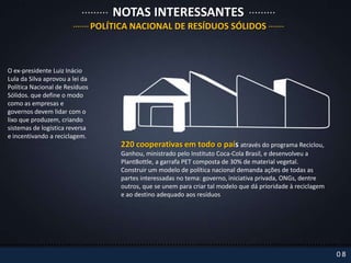 NOTAS INTERESSANTES
                                 POLÍTICA NACIONAL DE RESÍDUOS SÓLIDOS



O ex-presidente Luiz Inácio
Lula da Silva aprovou a lei da
Política Nacional de Resíduos
Sólidos. que define o modo
como as empresas e
governos devem lidar com o
lixo que produzem, criando
sistemas de logística reversa
e incentivando a reciclagem.
                                       220 cooperativas em todo o país através do programa Reciclou,
                                       Ganhou, ministrado pelo Instituto Coca-Cola Brasil, e desenvolveu a
                                       PlantBottle, a garrafa PET composta de 30% de material vegetal.
                                       Construir um modelo de política nacional demanda ações de todas as
                                       partes interessadas no tema: governo, iniciativa privada, ONGs, dentre
                                       outros, que se unem para criar tal modelo que dá prioridade à reciclagem
                                       e ao destino adequado aos resíduos




                                                                                                                  08
 