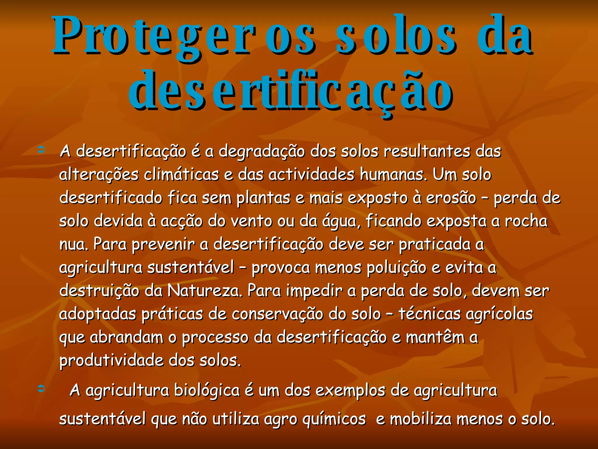 Proteger os solos da desertificação A desertificação é a degradação dos solos resultantes das alterações climáticas e das actividades humanas. Um solo desertificado fica sem plantas e mais exposto à erosão – perda de solo devida à acção do vento ou da água, ficando exposta a rocha nua. Para prevenir a desertificação deve ser praticada a agricultura sustentável – provoca menos poluição e evita a destruição da Natureza. Para impedir a perda de solo, devem ser adoptadas práticas de conservação do solo – técnicas agrícolas que abrandam o processo da desertificação e mantêm a produtividade dos solos. A agricultura biológica é um dos exemplos de agricultura sustentável que não utiliza agro químicos  e mobiliza menos o solo.   