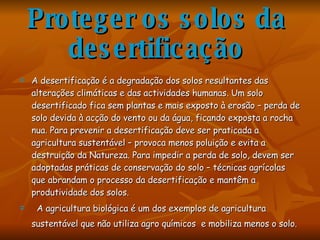 Proteger os solos da desertificação A desertificação é a degradação dos solos resultantes das alterações climáticas e das actividades humanas. Um solo desertificado fica sem plantas e mais exposto à erosão – perda de solo devida à acção do vento ou da água, ficando exposta a rocha nua. Para prevenir a desertificação deve ser praticada a agricultura sustentável – provoca menos poluição e evita a destruição da Natureza. Para impedir a perda de solo, devem ser adoptadas práticas de conservação do solo – técnicas agrícolas que abrandam o processo da desertificação e mantêm a produtividade dos solos. A agricultura biológica é um dos exemplos de agricultura sustentável que não utiliza agro químicos  e mobiliza menos o solo.   