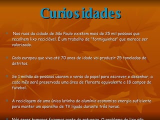 Curiosidades Nas ruas da cidade de São Paulo existem mais de 25 mil pessoas que recolhem lixo reciclável. É um trabalho de "formiguinhas" que merece ser valorizado. Cada europeu que viva até 70 anos de idade vai produzir 25 toneladas de detritos.  Se 1 milhão de pessoas usarem o verso do papel para escrever e desenhar, a cada mês será preservada uma área de floresta equivalente a 18 campos de futebol. A reciclagem de uma única latinha de alumínio economiza energia suficiente para manter um aparelho de TV ligado durante três horas.  Nós seres humanos fazemos parte da natureza. O problema do lixo não acaba quando o colocamos para fora de nossa casa. É aí que ele começa.  