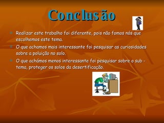 Conclusão Realizar este trabalho foi diferente, pois não fomos nós que escolhemos este tema.  O que achamos mais interessante foi pesquisar as curiosidades sobre a poluição no solo. O que achámos menos interessante foi pesquisar sobre o sub - tema, proteger os solos da desertificação. 