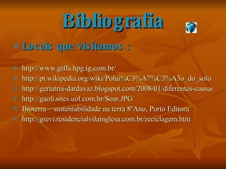 Bibliografia Locais que visitamos : http://www.giffs.hpg.ig.com.br/ http://pt.wikipedia.org/wiki/Polui%C3%A7%C3%A3o_do_solo http://geriatria-dardavaz.blogspot.com/2008/01/diferentes-causas-da-poluio-dos-solos.html http://gaoli.sites.uol.com.br/Soar.JPG Bioterra – sustentabilidade na terra 8ºAno, Porto Editora http://grevi.residencialvilainglesa.com.br/reciclagem.htm 