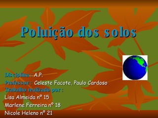 Poluição dos solos Disciplina :  A.P. Professor :   Celeste Facote, Paulo Cardoso Trabalho realizado por : Lisa Almeida nº 15 Marlene Ferreira nº 18 Nicole Heleno nº 21 